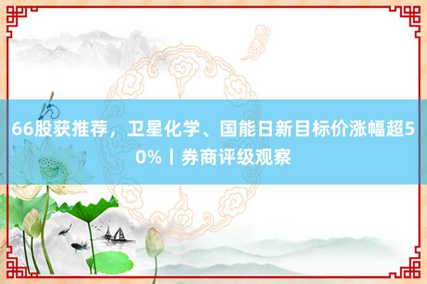 66股获推荐，卫星化学、国能日新目标价涨幅超50%丨券商评级观察