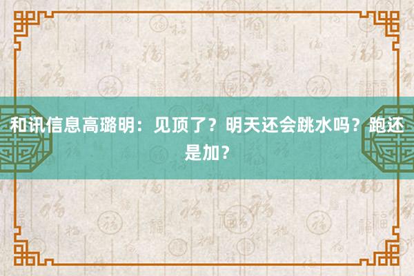 和讯信息高璐明：见顶了？明天还会跳水吗？跑还是加？