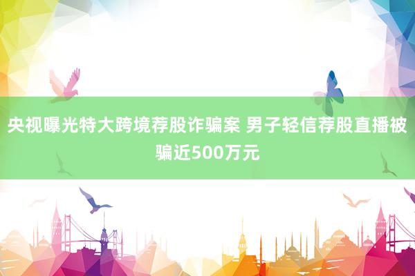 央视曝光特大跨境荐股诈骗案 男子轻信荐股直播被骗近500万元