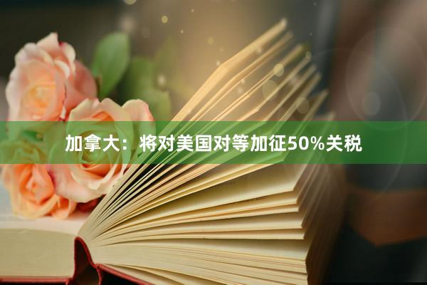 加拿大：将对美国对等加征50%关税