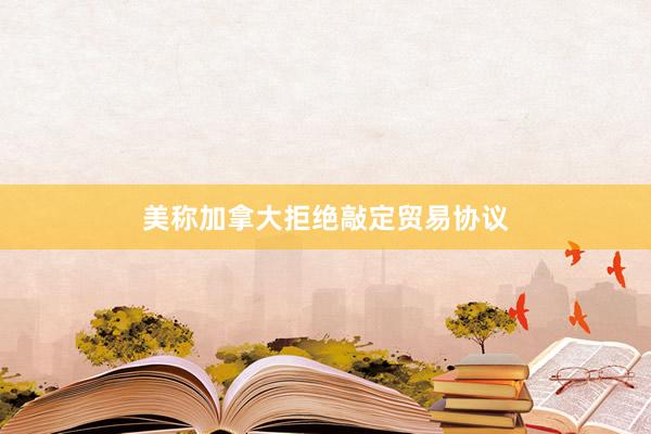 美称加拿大拒绝敲定贸易协议