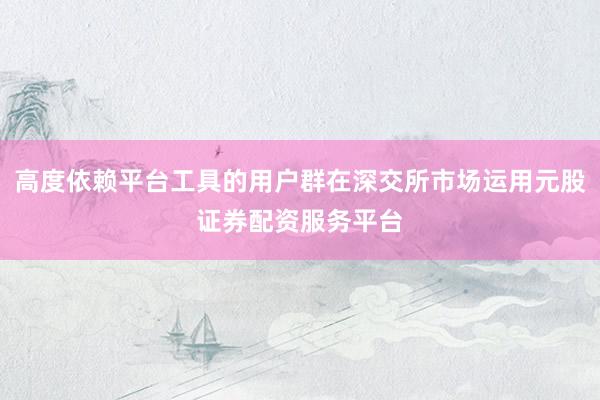高度依赖平台工具的用户群在深交所市场运用元股证券配资服务平台