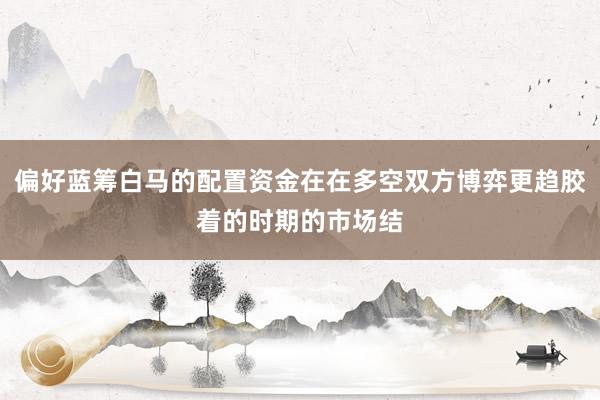 偏好蓝筹白马的配置资金在在多空双方博弈更趋胶着的时期的市场结