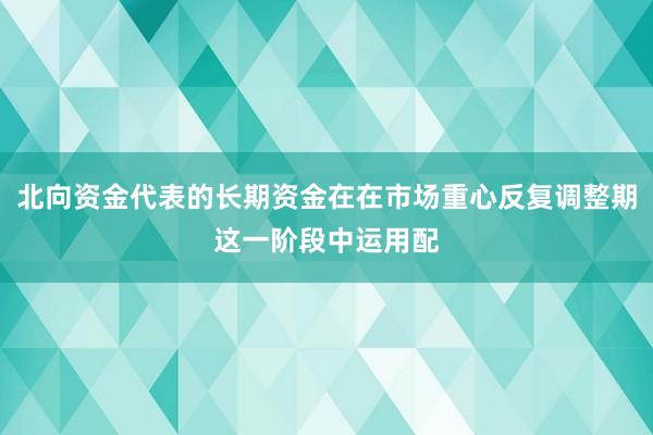 北向资金代表的长期资金在在市场重心反复调整期这一阶段中运用配