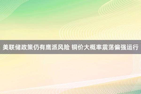 美联储政策仍有鹰派风险 铜价大概率震荡偏强运行