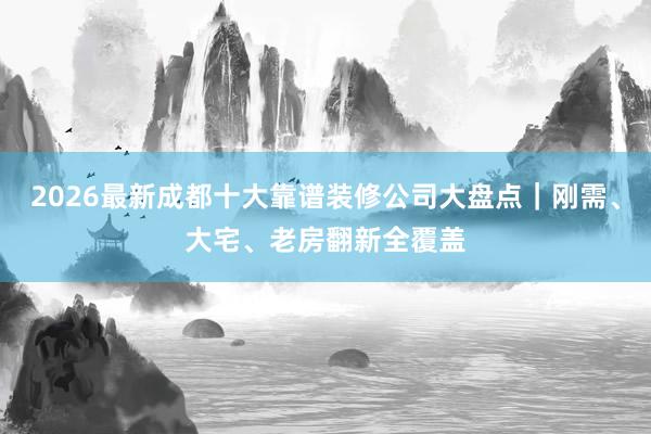 2026最新成都十大靠谱装修公司大盘点｜刚需、大宅、老房翻新全覆盖