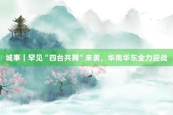 城事｜罕见“四台共舞”来袭，华南华东全力迎战