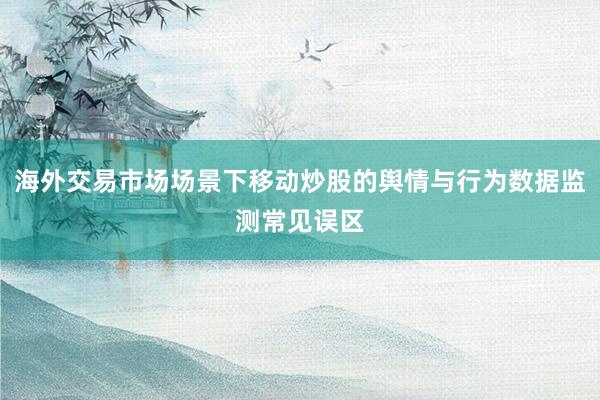 海外交易市场场景下移动炒股的舆情与行为数据监测常见误区