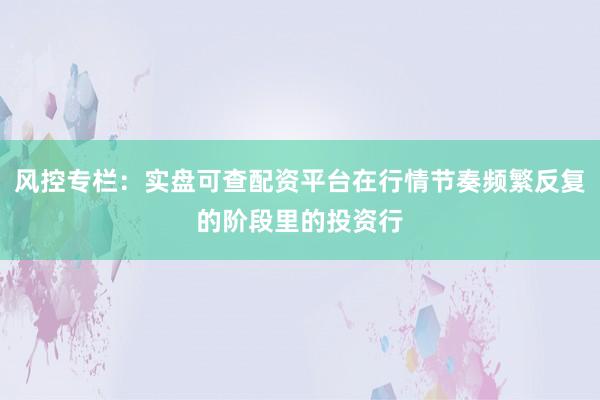 风控专栏：实盘可查配资平台在行情节奏频繁反复的阶段里的投资行