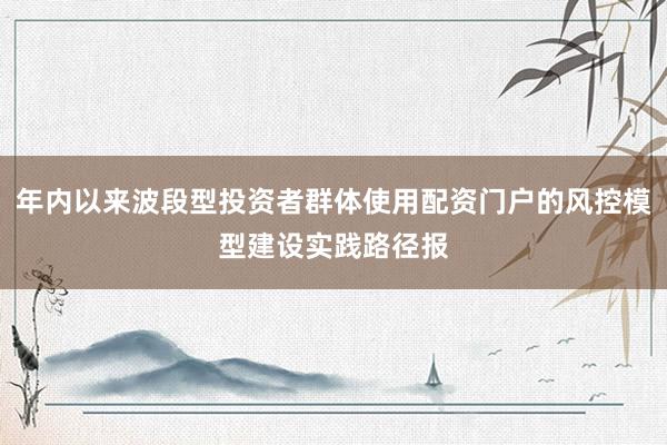 年内以来波段型投资者群体使用配资门户的风控模型建设实践路径报