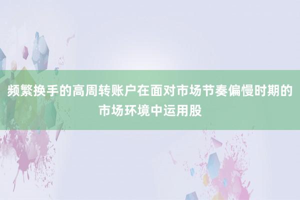 频繁换手的高周转账户在面对市场节奏偏慢时期的市场环境中运用股
