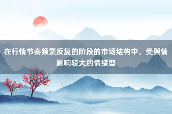 在行情节奏频繁反复的阶段的市场结构中，受舆情影响较大的情绪型