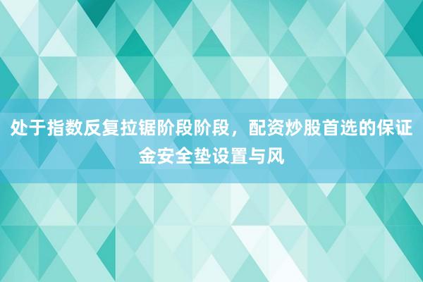 处于指数反复拉锯阶段阶段，配资炒股首选的保证金安全垫设置与风