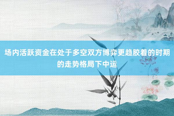 场内活跃资金在处于多空双方博弈更趋胶着的时期的走势格局下中运