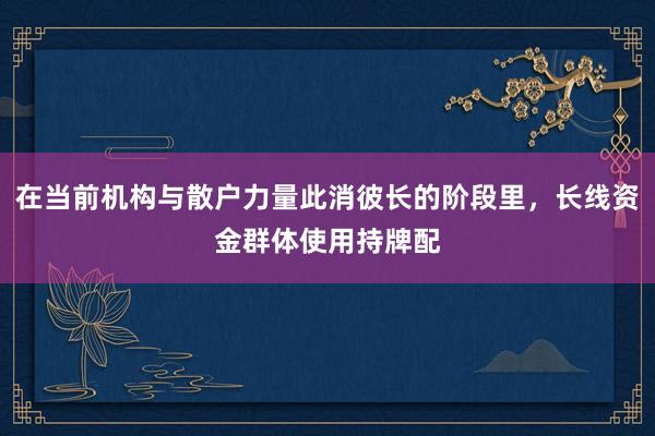在当前机构与散户力量此消彼长的阶段里，长线资金群体使用持牌配