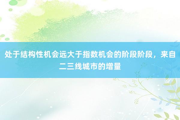 处于结构性机会远大于指数机会的阶段阶段，来自二三线城市的增量