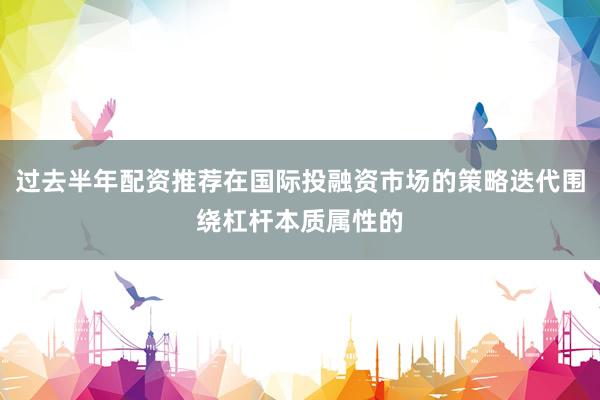 过去半年配资推荐在国际投融资市场的策略迭代围绕杠杆本质属性的
