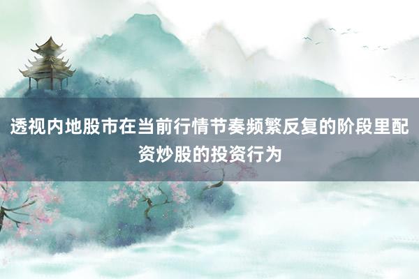 透视内地股市在当前行情节奏频繁反复的阶段里配资炒股的投资行为
