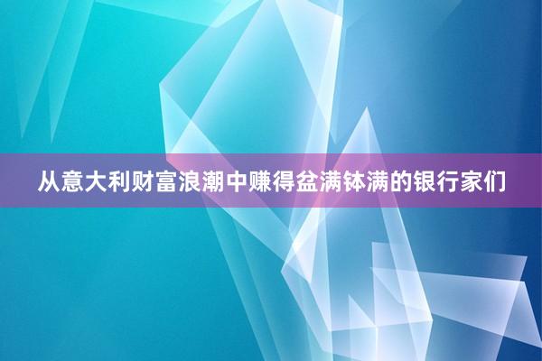 从意大利财富浪潮中赚得盆满钵满的银行家们