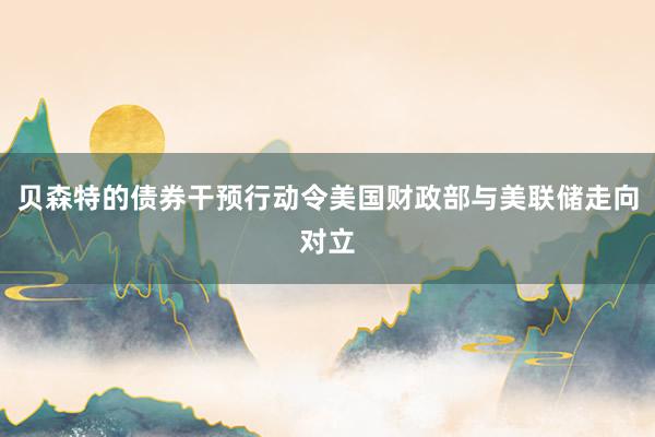 贝森特的债券干预行动令美国财政部与美联储走向对立