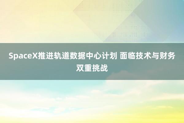 SpaceX推进轨道数据中心计划 面临技术与财务双重挑战
