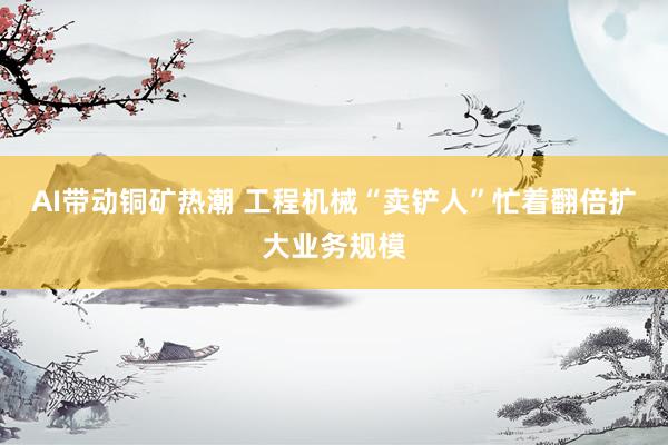 AI带动铜矿热潮 工程机械“卖铲人”忙着翻倍扩大业务规模