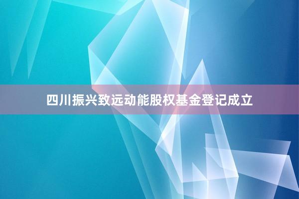 四川振兴致远动能股权基金登记成立