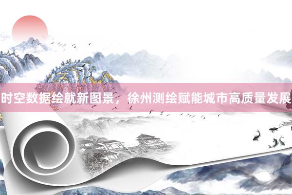 时空数据绘就新图景，徐州测绘赋能城市高质量发展
