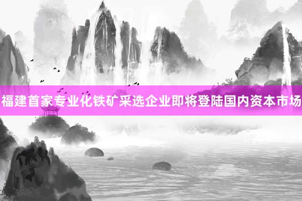 福建首家专业化铁矿采选企业即将登陆国内资本市场