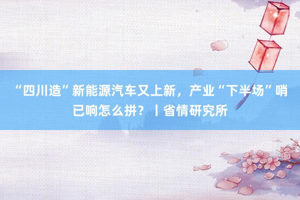 “四川造”新能源汽车又上新，产业“下半场”哨已响怎么拼？丨省情研究所