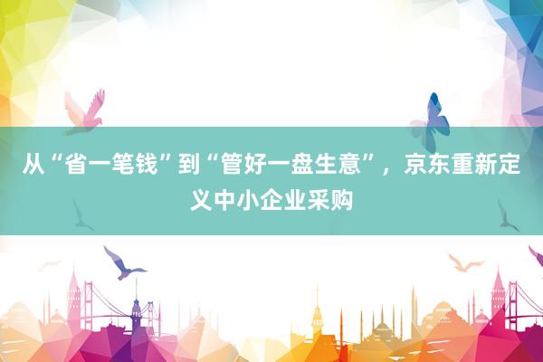 从“省一笔钱”到“管好一盘生意”，京东重新定义中小企业采购