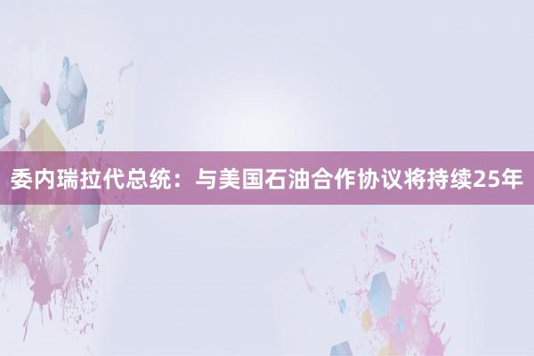 委内瑞拉代总统：与美国石油合作协议将持续25年