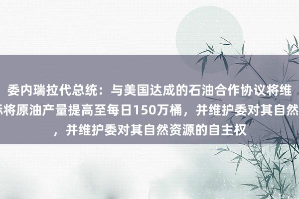 委内瑞拉代总统：与美国达成的石油合作协议将维持25年，目标将原油产量提高至每日150万桶，并维护委对其自然资源的自主权