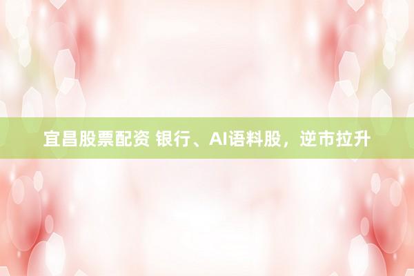 宜昌股票配资 银行、AI语料股，逆市拉升