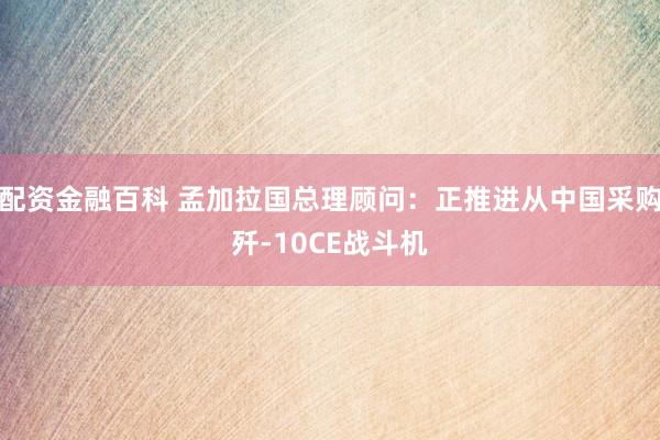 配资金融百科 孟加拉国总理顾问：正推进从中国采购歼-10CE战斗机
