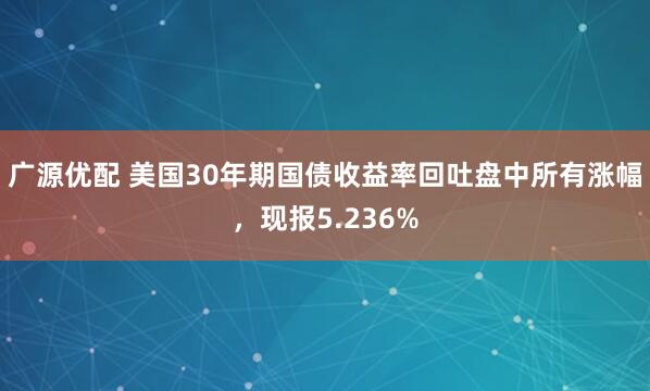 广源优配 美国30年期国债收益率回吐盘中所有涨幅，现报5.236%