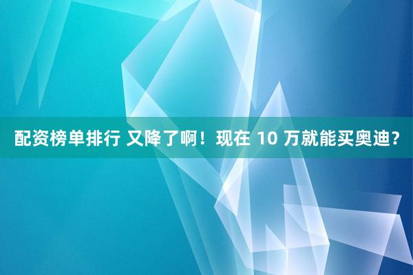 配资榜单排行 又降了啊!现在 10 万就能买奥迪?