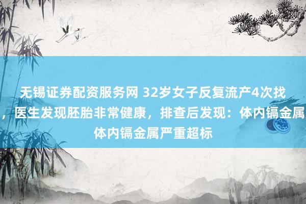 无锡证券配资服务网 32岁女子反复流产4次找不到病因，医生发现胚胎非常健康，排查后发现：体内镉金属严重超标