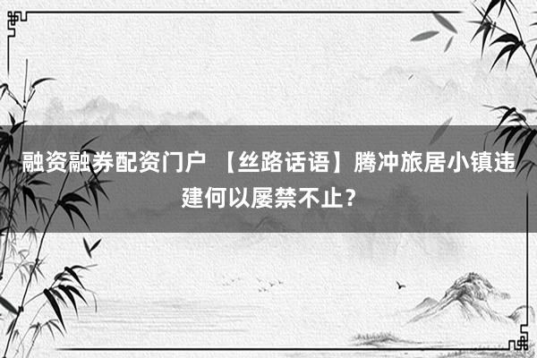 融资融券配资门户 【丝路话语】腾冲旅居小镇违建何以屡禁不止？