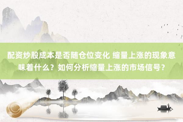 配资炒股成本是否随仓位变化 缩量上涨的现象意味着什么？如何分析缩量上涨的市场信号？
