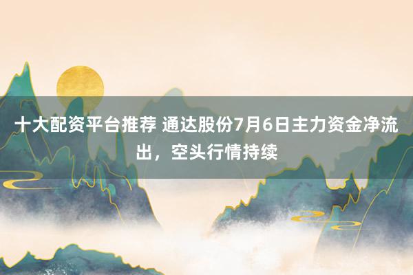 十大配资平台推荐 通达股份7月6日主力资金净流出，空头行情持续