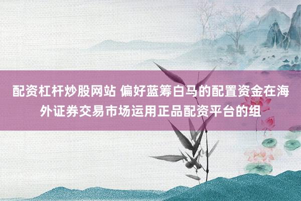 配资杠杆炒股网站 偏好蓝筹白马的配置资金在海外证券交易市场运用正品配资平台的组