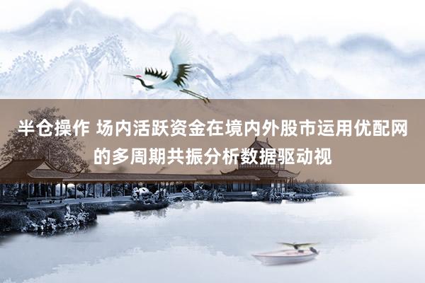 半仓操作 场内活跃资金在境内外股市运用优配网的多周期共振分析数据驱动视