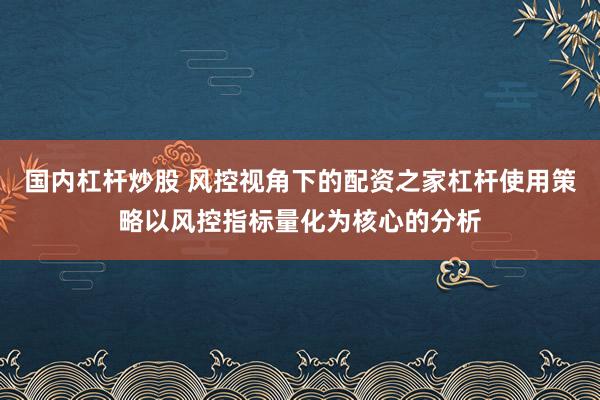国内杠杆炒股 风控视角下的配资之家杠杆使用策略以风控指标量化为核心的分析