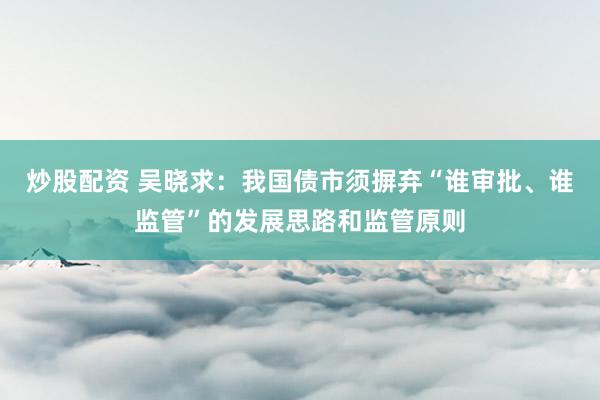 炒股配资 吴晓求:我国债市须摒弃“谁审批、谁监管”的发展思路和监管原则