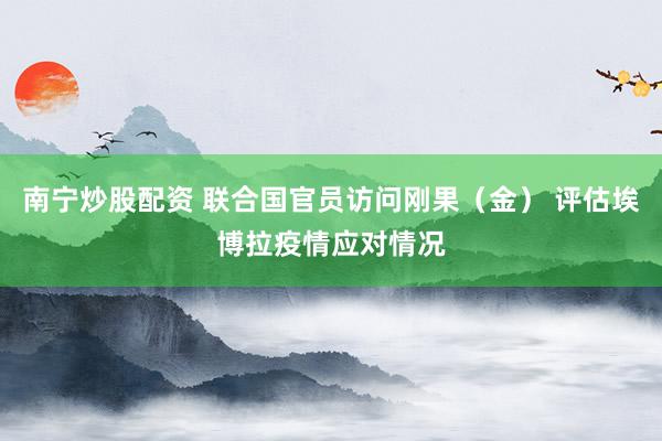 南宁炒股配资 联合国官员访问刚果（金） 评估埃博拉疫情应对情况