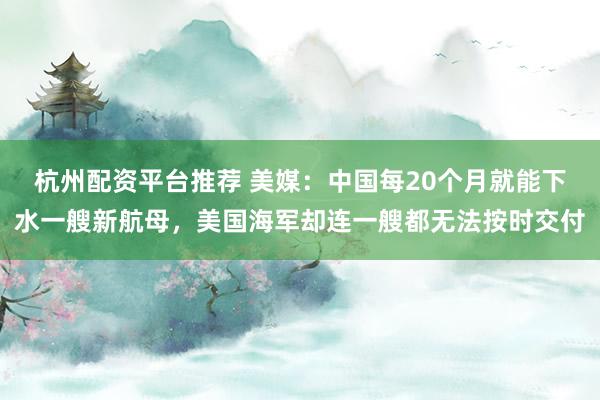 杭州配资平台推荐 美媒：中国每20个月就能下水一艘新航母，美国海军却连一艘都无法按时交付