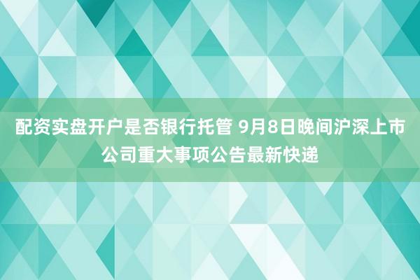 配资实盘开户是否银行托管 9月8日晚间沪深上市公司重大事项公告最新快递