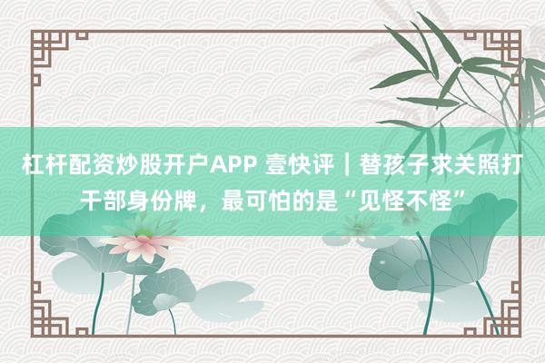 杠杆配资炒股开户APP 壹快评｜替孩子求关照打干部身份牌，最可怕的是“见怪不怪”
