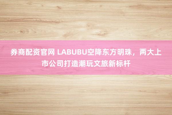 券商配资官网 LABUBU空降东方明珠,两大上市公司打造潮玩文旅新标杆